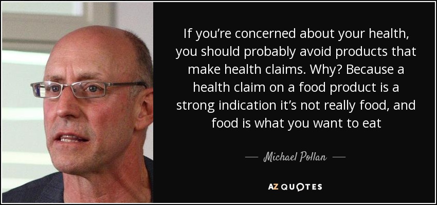 If you’re concerned about your health, you should probably avoid products that make health claims. Why? Because a health claim on a food product is a strong indication it’s not really food, and food is what you want to eat - Michael Pollan