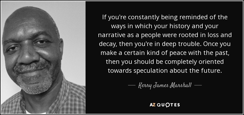 If you're constantly being reminded of the ways in which your history and your narrative as a people were rooted in loss and decay, then you're in deep trouble. Once you make a certain kind of peace with the past, then you should be completely oriented towards speculation about the future. - Kerry James Marshall