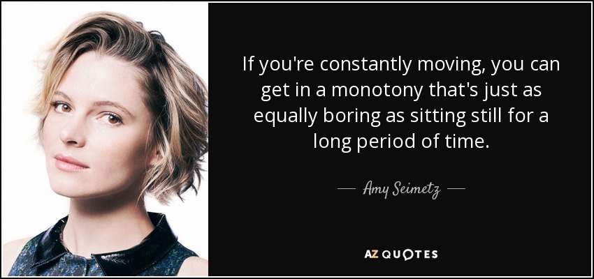 If you're constantly moving, you can get in a monotony that's just as equally boring as sitting still for a long period of time. - Amy Seimetz