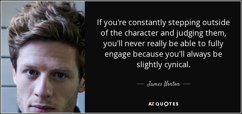 If you're constantly stepping outside of the character and judging them, you'll never really be able to fully engage because you'll always be slightly cynical. - James Norton