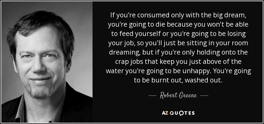 If you're consumed only with the big dream, you're going to die because you won't be able to feed yourself or you're going to be losing your job, so you'll just be sitting in your room dreaming, but if you're only holding onto the crap jobs that keep you just above of the water you're going to be unhappy. You're going to be burnt out, washed out. - Robert Greene