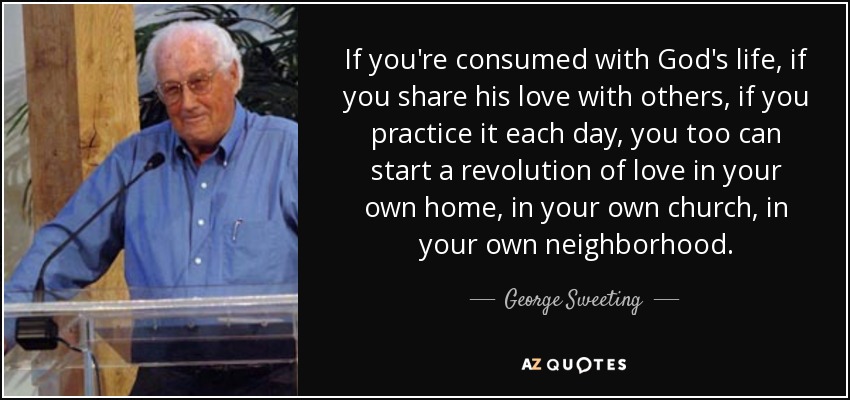 If you're consumed with God's life, if you share his love with others, if you practice it each day, you too can start a revolution of love in your own home, in your own church, in your own neighborhood. - George Sweeting