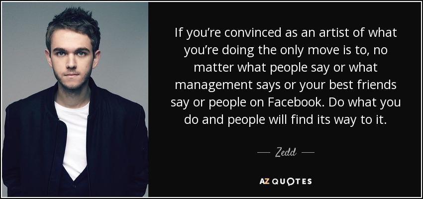 If you’re convinced as an artist of what you’re doing the only move is to, no matter what people say or what management says or your best friends say or people on Facebook. Do what you do and people will find its way to it. - Zedd