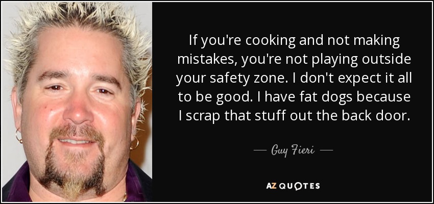 If you're cooking and not making mistakes, you're not playing outside your safety zone. I don't expect it all to be good. I have fat dogs because I scrap that stuff out the back door. - Guy Fieri