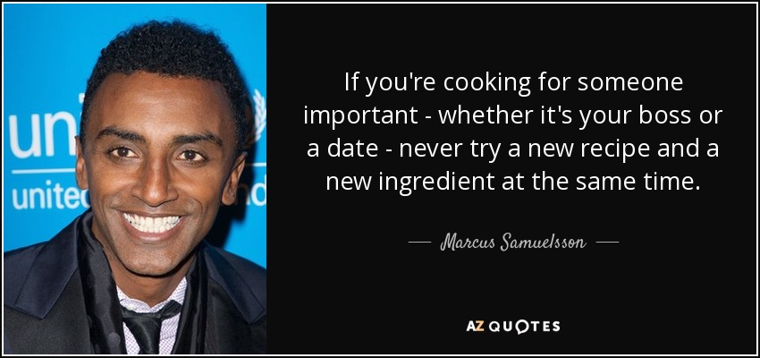 If you're cooking for someone important - whether it's your boss or a date - never try a new recipe and a new ingredient at the same time. - Marcus Samuelsson