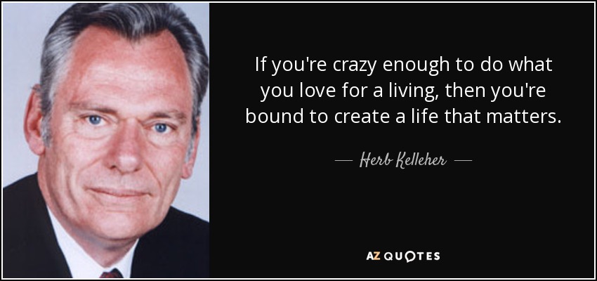 If you're crazy enough to do what you love for a living, then you're bound to create a life that matters. - Herb Kelleher