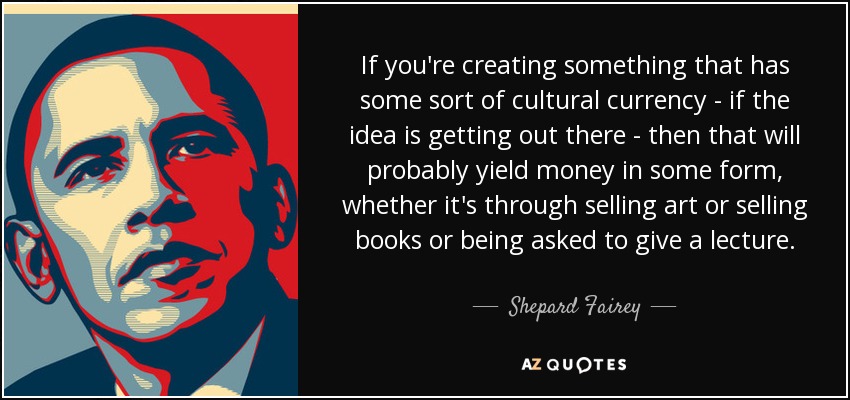 If you're creating something that has some sort of cultural currency - if the idea is getting out there - then that will probably yield money in some form, whether it's through selling art or selling books or being asked to give a lecture. - Shepard Fairey