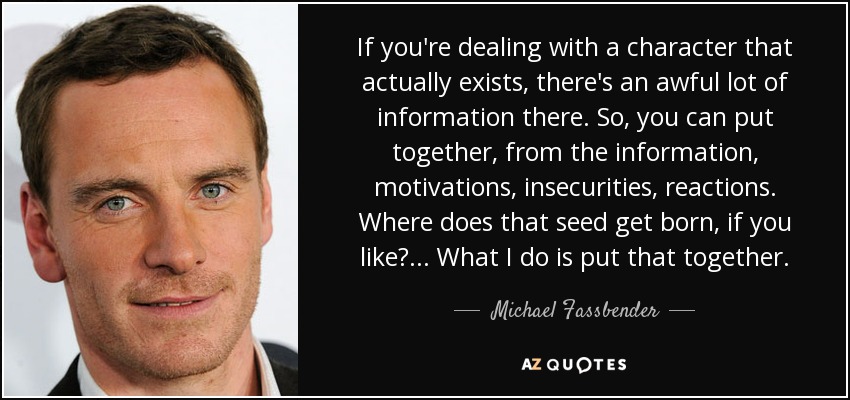 If you're dealing with a character that actually exists, there's an awful lot of information there. So, you can put together, from the information, motivations, insecurities, reactions. Where does that seed get born, if you like?... What I do is put that together. - Michael Fassbender