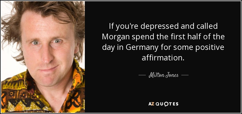 If you're depressed and called Morgan spend the first half of the day in Germany for some positive affirmation. - Milton Jones