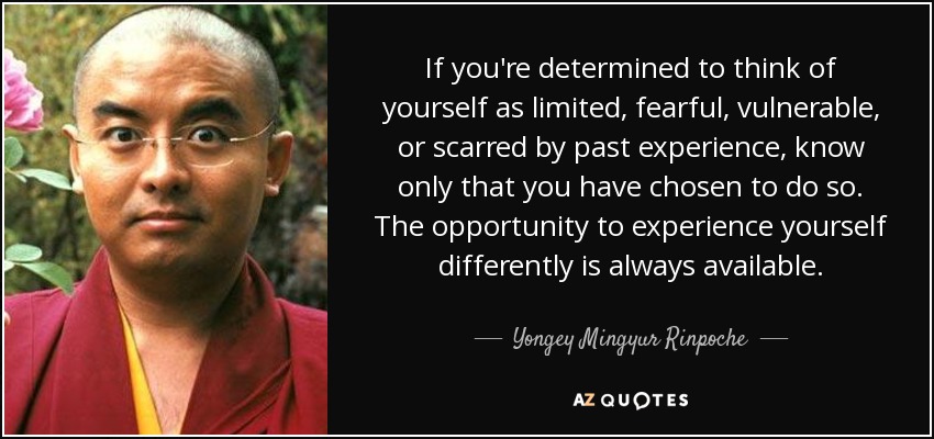 If you're determined to think of yourself as limited, fearful, vulnerable, or scarred by past experience, know only that you have chosen to do so. The opportunity to experience yourself differently is always available. - Yongey Mingyur Rinpoche