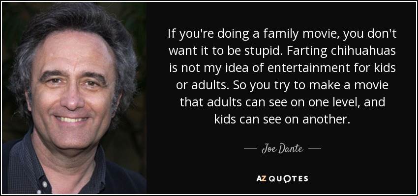 If you're doing a family movie, you don't want it to be stupid. Farting chihuahuas is not my idea of entertainment for kids or adults. So you try to make a movie that adults can see on one level, and kids can see on another. - Joe Dante