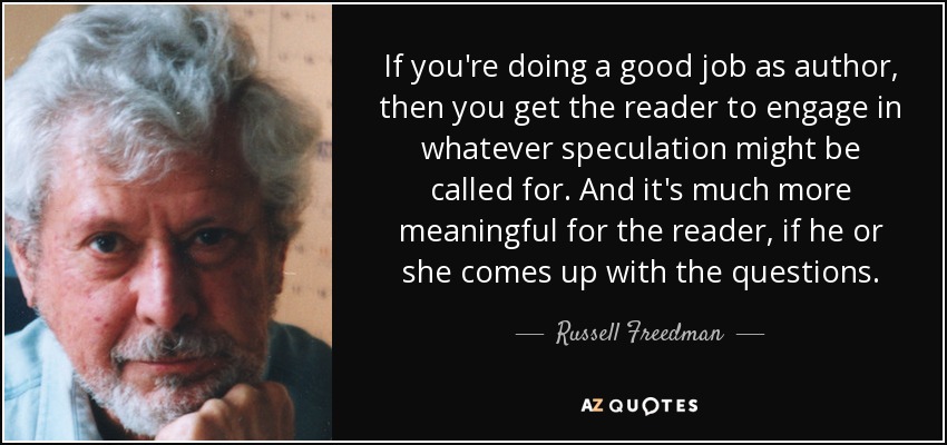 If you're doing a good job as author, then you get the reader to engage in whatever speculation might be called for. And it's much more meaningful for the reader, if he or she comes up with the questions. - Russell Freedman
