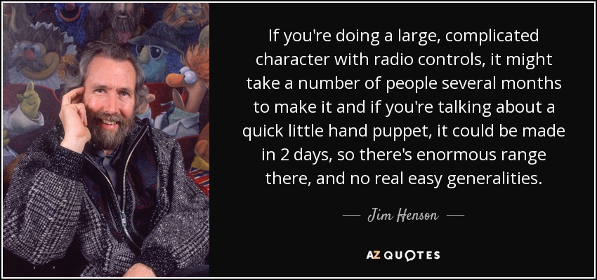 If you're doing a large, complicated character with radio controls, it might take a number of people several months to make it and if you're talking about a quick little hand puppet, it could be made in 2 days, so there's enormous range there, and no real easy generalities. - Jim Henson