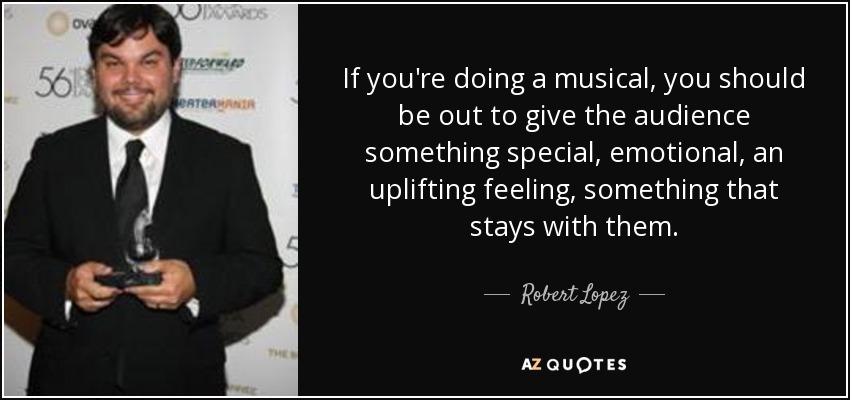 If you're doing a musical, you should be out to give the audience something special, emotional, an uplifting feeling, something that stays with them. - Robert Lopez