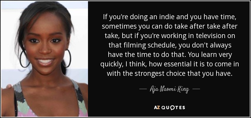 If you're doing an indie and you have time, sometimes you can do take after take after take, but if you're working in television on that filming schedule, you don't always have the time to do that. You learn very quickly, I think, how essential it is to come in with the strongest choice that you have. - Aja Naomi King