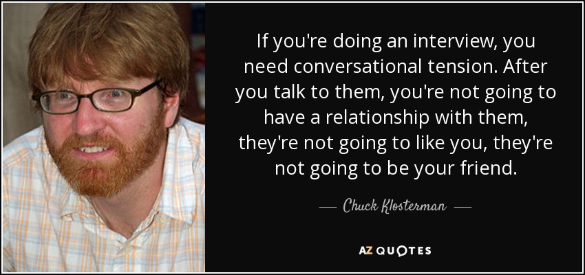 If you're doing an interview, you need conversational tension. After you talk to them, you're not going to have a relationship with them, they're not going to like you, they're not going to be your friend. - Chuck Klosterman