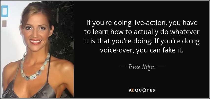 If you're doing live-action, you have to learn how to actually do whatever it is that you're doing. If you're doing voice-over, you can fake it. - Tricia Helfer
