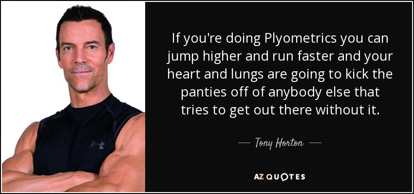 If you're doing Plyometrics you can jump higher and run faster and your heart and lungs are going to kick the panties off of anybody else that tries to get out there without it. - Tony Horton