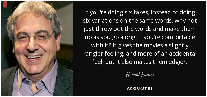 If you're doing six takes, instead of doing six variations on the same words, why not just throw out the words and make them up as you go along, if you're comfortable with it? It gives the movies a slightly rangier feeling, and more of an accidental feel, but it also makes them edgier. - Harold Ramis
