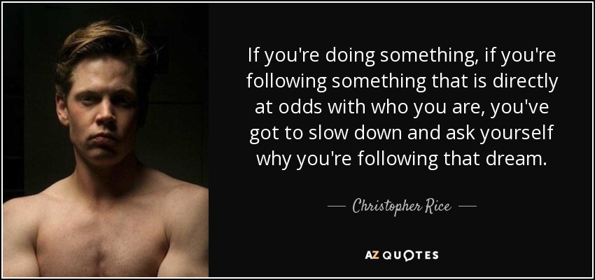 If you're doing something, if you're following something that is directly at odds with who you are, you've got to slow down and ask yourself why you're following that dream. - Christopher Rice