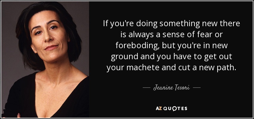 If you're doing something new there is always a sense of fear or foreboding, but you're in new ground and you have to get out your machete and cut a new path. - Jeanine Tesori