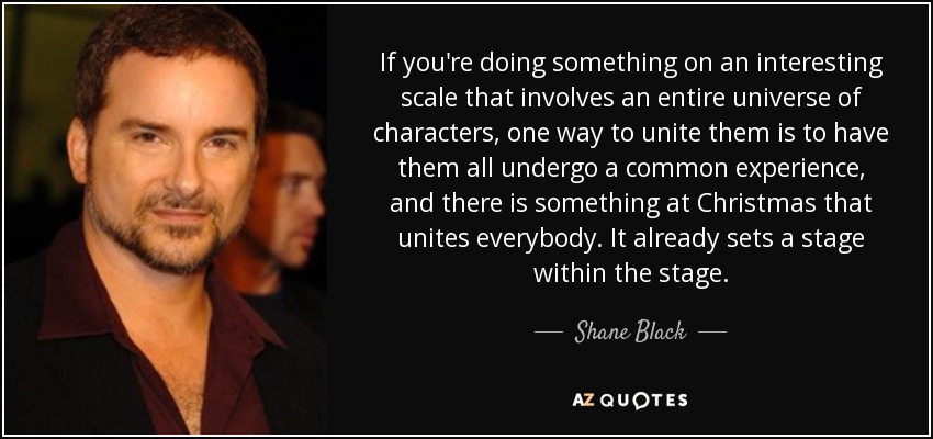 If you're doing something on an interesting scale that involves an entire universe of characters, one way to unite them is to have them all undergo a common experience, and there is something at Christmas that unites everybody. It already sets a stage within the stage. - Shane Black