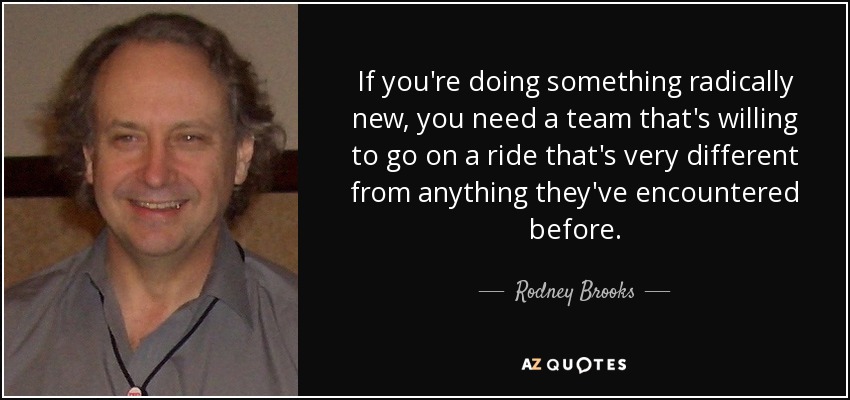 If you're doing something radically new, you need a team that's willing to go on a ride that's very different from anything they've encountered before. - Rodney Brooks