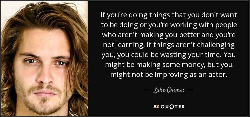 If you're doing things that you don't want to be doing or you're working with people who aren't making you better and you're not learning, if things aren't challenging you, you could be wasting your time. You might be making some money, but you might not be improving as an actor. - Luke Grimes