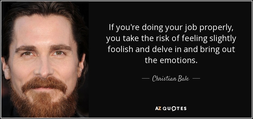 If you're doing your job properly, you take the risk of feeling slightly foolish and delve in and bring out the emotions. - Christian Bale