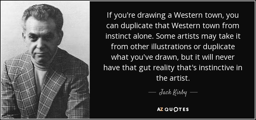 If you're drawing a Western town, you can duplicate that Western town from instinct alone. Some artists may take it from other illustrations or duplicate what you've drawn, but it will never have that gut reality that's instinctive in the artist. - Jack Kirby