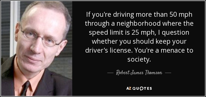 If you're driving more than 50 mph through a neighborhood where the speed limit is 25 mph, I question whether you should keep your driver's license. You're a menace to society. - Robert James Thomson