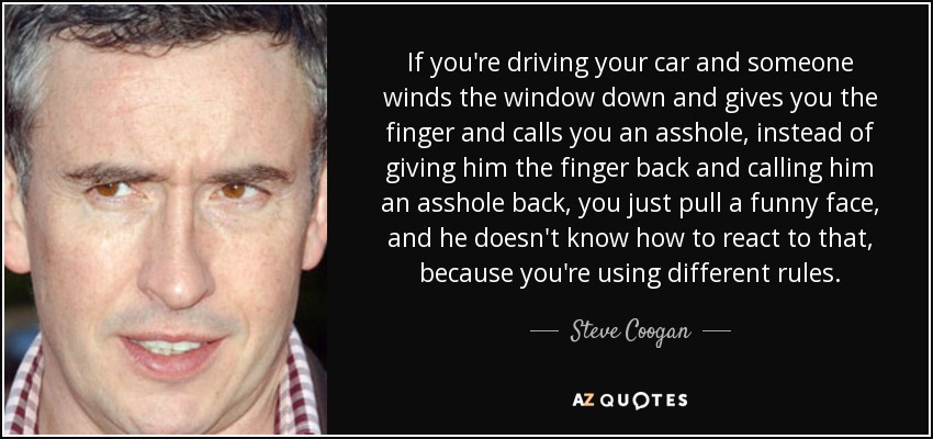 If you're driving your car and someone winds the window down and gives you the finger and calls you an asshole, instead of giving him the finger back and calling him an asshole back, you just pull a funny face, and he doesn't know how to react to that, because you're using different rules. - Steve Coogan
