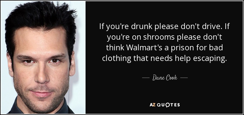 If you're drunk please don't drive. If you're on shrooms please don't think Walmart's a prison for bad clothing that needs help escaping. - Dane Cook