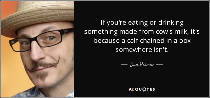 If you're eating or drinking something made from cow's milk, it's because a calf chained in a box somewhere isn't. - Dan Piraro