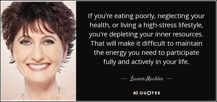If you're eating poorly, neglecting your health, or living a high-stress lifestyle, you're depleting your inner resources. That will make it difficult to maintain the energy you need to participate fully and actively in your life. - Lauren Mackler