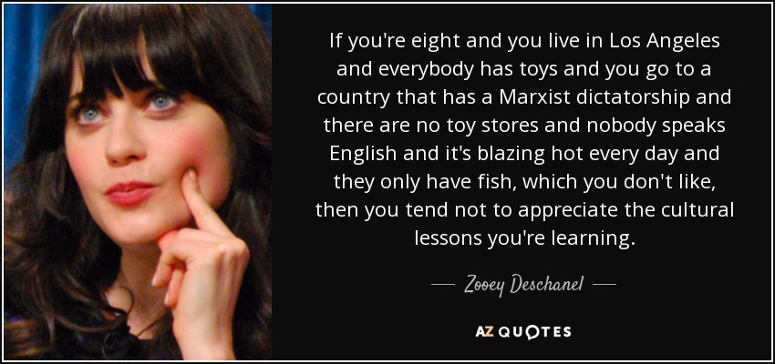 If you're eight and you live in Los Angeles and everybody has toys and you go to a country that has a Marxist dictatorship and there are no toy stores and nobody speaks English and it's blazing hot every day and they only have fish, which you don't like, then you tend not to appreciate the cultural lessons you're learning. - Zooey Deschanel