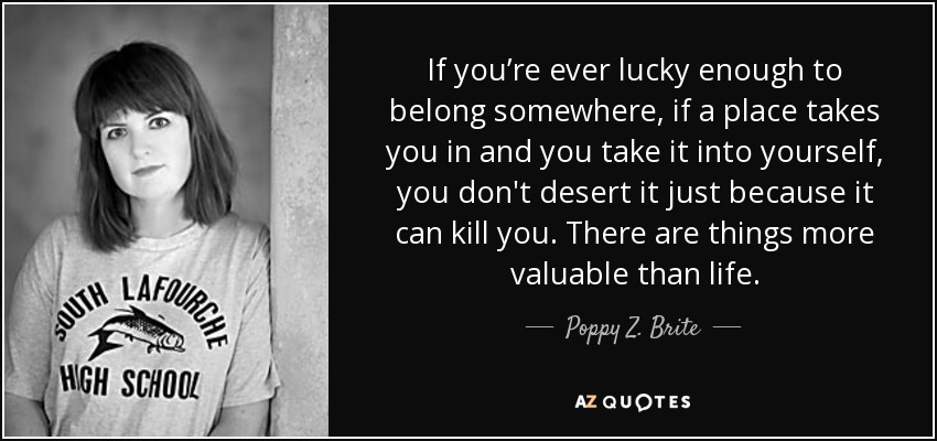 If you’re ever lucky enough to belong somewhere, if a place takes you in and you take it into yourself, you don't desert it just because it can kill you. There are things more valuable than life. - Poppy Z. Brite