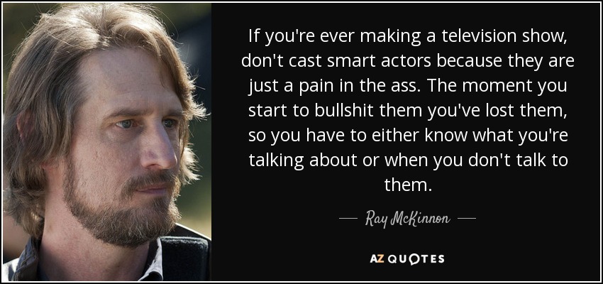 If you're ever making a television show, don't cast smart actors because they are just a pain in the ass. The moment you start to bullshit them you've lost them, so you have to either know what you're talking about or when you don't talk to them. - Ray McKinnon