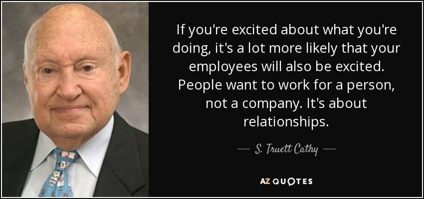 If you're excited about what you're doing, it's a lot more likely that your employees will also be excited. People want to work for a person, not a company. It's about relationships. - S. Truett Cathy