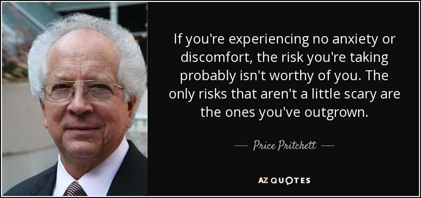 If you're experiencing no anxiety or discomfort, the risk you're taking probably isn't worthy of you. The only risks that aren't a little scary are the ones you've outgrown. - Price Pritchett