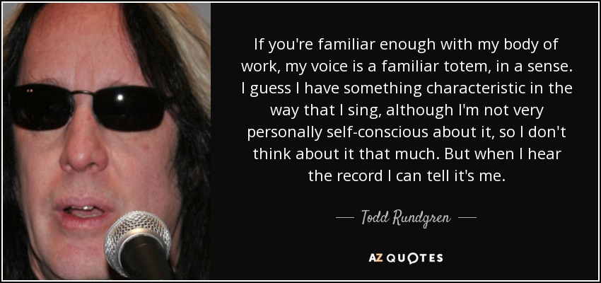If you're familiar enough with my body of work, my voice is a familiar totem, in a sense. I guess I have something characteristic in the way that I sing, although I'm not very personally self-conscious about it, so I don't think about it that much. But when I hear the record I can tell it's me. - Todd Rundgren