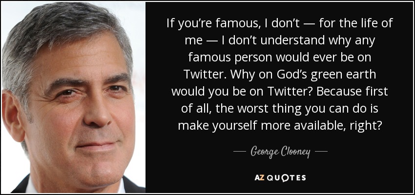 If you’re famous, I don’t — for the life of me — I don’t understand why any famous person would ever be on Twitter. Why on God’s green earth would you be on Twitter? Because first of all, the worst thing you can do is make yourself more available, right? - George Clooney