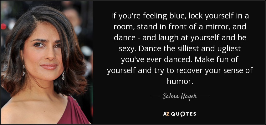 If you're feeling blue, lock yourself in a room, stand in front of a mirror, and dance - and laugh at yourself and be sexy. Dance the silliest and ugliest you've ever danced. Make fun of yourself and try to recover your sense of humor. - Salma Hayek