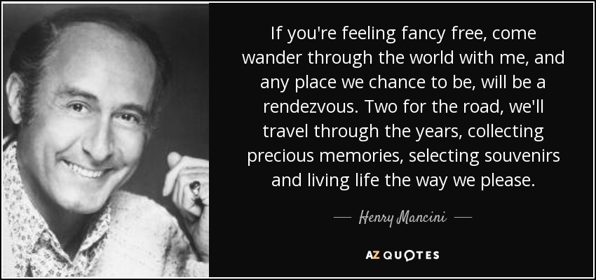 If you're feeling fancy free, come wander through the world with me, and any place we chance to be, will be a rendezvous. Two for the road, we'll travel through the years, collecting precious memories, selecting souvenirs and living life the way we please. - Henry Mancini