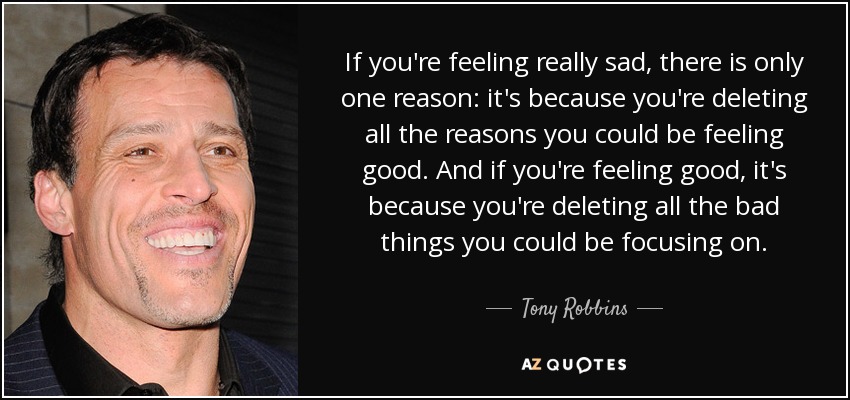If you're feeling really sad, there is only one reason: it's because you're deleting all the reasons you could be feeling good. And if you're feeling good, it's because you're deleting all the bad things you could be focusing on. - Tony Robbins