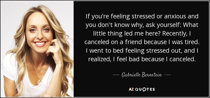 If you're feeling stressed or anxious and you don't know why, ask yourself: What little thing led me here? Recently, I canceled on a friend because I was tired. I went to bed feeling stressed out, and I realized, I feel bad because I canceled. - Gabrielle Bernstein
