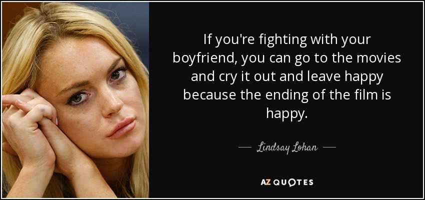 If you're fighting with your boyfriend, you can go to the movies and cry it out and leave happy because the ending of the film is happy. - Lindsay Lohan
