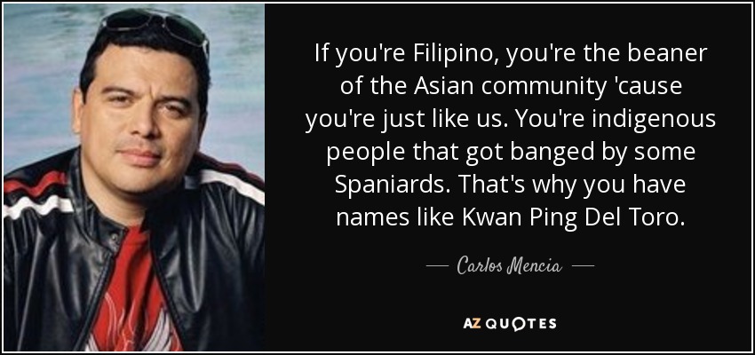 If you're Filipino, you're the beaner of the Asian community 'cause you're just like us. You're indigenous people that got banged by some Spaniards. That's why you have names like Kwan Ping Del Toro. - Carlos Mencia