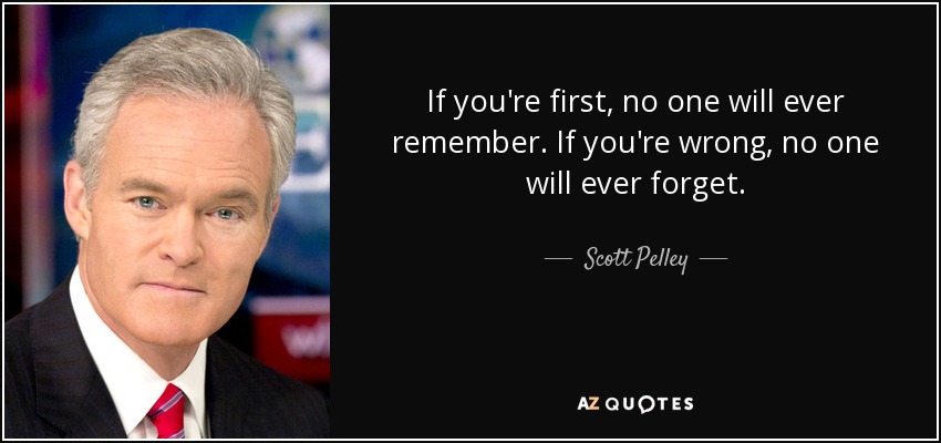 If you're first, no one will ever remember. If you're wrong, no one will ever forget. - Scott Pelley