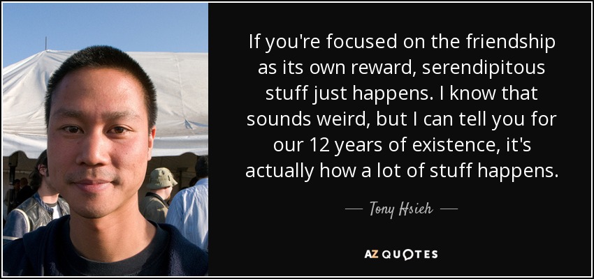 If you're focused on the friendship as its own reward, serendipitous stuff just happens. I know that sounds weird, but I can tell you for our 12 years of existence, it's actually how a lot of stuff happens. - Tony Hsieh